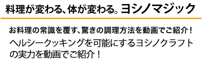 驚きの調理方法を動画でご紹介！ヨシノ製品を使用した、色々な調理方法で、カロリーOFF・調味料OFFなお料理を実現！